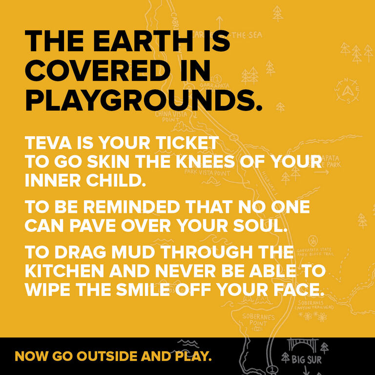 The earth is covered in playgrounds. Teva is your ticket to go skin the knees of your inner child. To be reminded that no one can pave over your soul. To drag mud through the kitchen and never be able to wipe the smile off your face. Now go outside and play!
